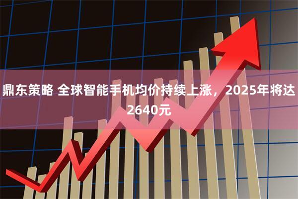 鼎东策略 全球智能手机均价持续上涨，2025年将达2640元