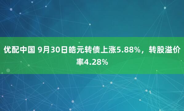优配中国 9月30日皓元转债上涨5.88%，转股溢价率4.28%