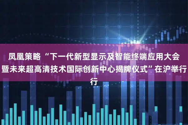 凤凰策略 “下一代新型显示及智能终端应用大会暨未来超高清技术国际创新中心揭牌仪式”在沪举行