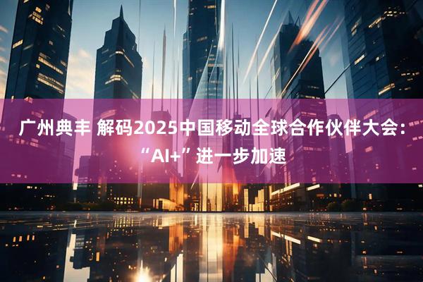 广州典丰 解码2025中国移动全球合作伙伴大会：“AI+”进一步加速