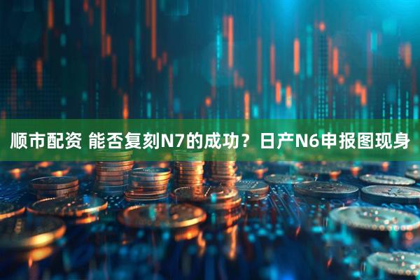 顺市配资 能否复刻N7的成功？日产N6申报图现身