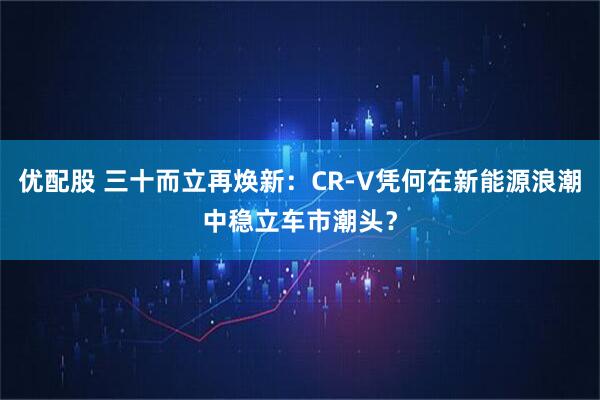 优配股 三十而立再焕新：CR-V凭何在新能源浪潮中稳立车市潮头？