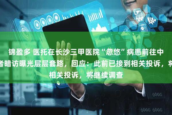 锦盈多 医托在长沙三甲医院“忽悠”病患前往中医馆，记者暗访曝光层层套路，回应：此前已接到相关投诉，将继续调查