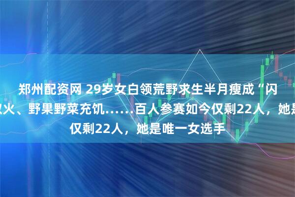 郑州配资网 29岁女白领荒野求生半月瘦成“闪电”！钻木取火、野果野菜充饥……百人参赛如今仅剩22人，她是唯一女选手