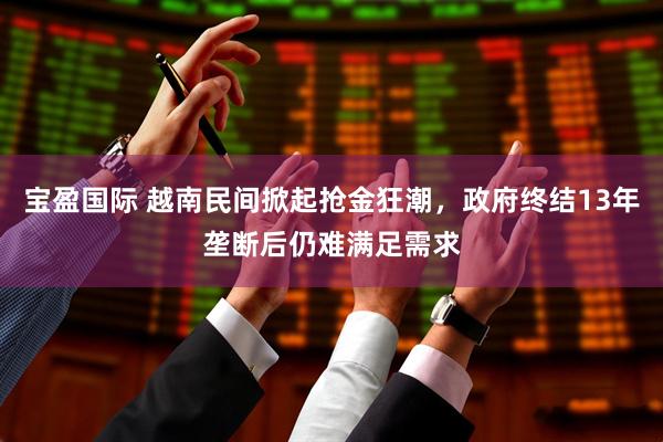 宝盈国际 越南民间掀起抢金狂潮，政府终结13年垄断后仍难满足需求